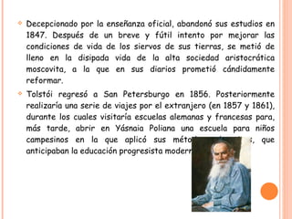 Decepcionado por la enseñanza oficial, abandonó sus estudios en 1847. Después de un breve y fútil intento por mejorar las condiciones de vida de los siervos de sus tierras, se metió de lleno en la disipada vida de la alta sociedad aristocrática moscovita, a la que en sus diarios prometió cándidamente reformar. Tolstói regresó a San Petersburgo en 1856. Posteriormente realizaría una serie de viajes por el extranjero (en 1857 y 1861), durante los cuales visitaría escuelas alemanas y francesas para, más tarde, abrir en Yásnaia Poliana una escuela para niños campesinos en la que aplicó sus métodos educativos, que anticipaban la educación progresista moderna. 