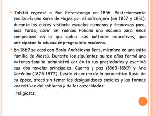Tolstói regresó a San Petersburgo en 1856. Posteriormente realizaría una serie de viajes por el extranjero (en 1857 y 1861), durante los cuales visitaría escuelas alemanas y francesas para, más tarde, abrir en Yásnaia Poliana una escuela para niños campesinos en la que aplicó sus métodos educativos, que anticipaban la educación progresista moderna. En 1862 se casó con Sonia Andréievna Bers, miembro de una culta familia de Moscú. Durante los siguientes quince años formó una extensa familia, administró con éxito sus propiedades y escribió sus dos novelas principales, Guerra y paz (1863-1869) y Ana Karénina (1873-1877). Desde el centro de la autocrática Rusia de su época, atacó sin temor las desigualdades sociales y las formas coercitivas del gobierno y de las autoridades  religiosas.  