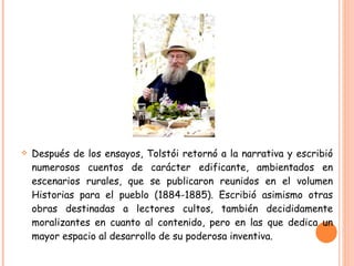 Después de los ensayos, Tolstói retornó a la narrativa y escribió numerosos cuentos de carácter edificante, ambientados en escenarios rurales, que se publicaron reunidos en el volumen Historias para el pueblo (1884-1885). Escribió asimismo otras obras destinadas a lectores cultos, también decididamente moralizantes en cuanto al contenido, pero en las que dedica un mayor espacio al desarrollo de su poderosa inventiva. 