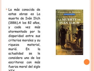La más conocida de estas obras es La muerte de Iván Ilich (1886).A los 82 años, y cada vez más atormentado por la disparidad entre sus criterios morales y su riqueza material, murió. En la actualidad se le considera uno de los escritores con más fuerza moral del siglo XIX. 