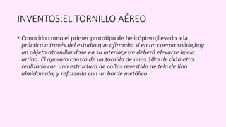 INVENTOS:EL TORNILLO AÉREO
• Conocido como el primer prototipo de helicóptero,llevado a la
práctica a través del estudio que afirmaba si en un cuerpo sólido,hay
un objeto atornillandose en su interior,este deberá elevarse hacia
arriba. El aparato consta de un tornillo de unos 10m de diámetro,
realizado con una estructura de cañas revestida de tela de lino
almidonado, y reforzada con un borde metálico.
 