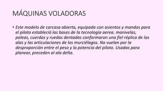 MÁQUINAS VOLADORAS
• Este modelo de carcasa abierta, equipado con asientos y mandos para
el piloto estableció las bases de la tecnología aerea. manivelas,
poleas, cuerdas y ruedas dentadas conformaron una fiel réplica de las
alas y las articulaciones de los murciélagos. No vuelan por la
desproporción entre el peso y la potencia del piloto. Usadas para
planear, preceden al ala delta.
 