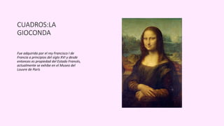 CUADROS:LA
GIOCONDA
Fue adquirida por el rey Francisco I de
Francia a principios del siglo XVI y desde
entonces es propiedad del Estado Francés,
actualmente se exhibe en el Museo del
Louvre de París
 