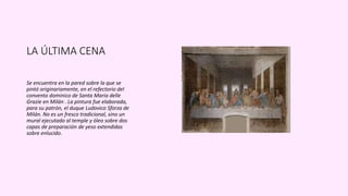 LA ÚLTIMA CENA
Se encuentra en la pared sobre la que se
pintó originariamente, en el refectorio del
convento dominico de Santa Maria delle
Grazie en Milán . La pintura fue elaborada,
para su patrón, el duque Ludovico Sforza de
Milán. No es un fresco tradicional, sino un
mural ejecutado al temple y óleo sobre dos
capas de preparación de yeso extendidas
sobre enlucido.
 