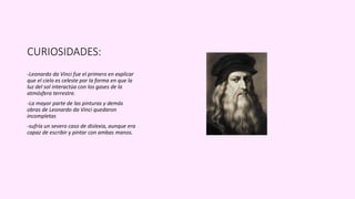CURIOSIDADES:
-Leonardo da Vinci fue el primero en explicar
que el cielo es celeste por la forma en que la
luz del sol interactúa con los gases de la
atmósfera terrestre.
-La mayor parte de las pinturas y demás
obras de Leonardo da Vinci quedaron
incompletas
-sufría un severo caso de dislexia, aunque era
capaz de escribir y pintar con ambas manos.
 