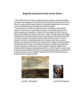 Biografía del general José de San Martin
Nació el 25 de febrero de 1778 en el pueblo de Yapeyú, situado a orillas del caudaloso
río Uruguay, que dependía del Virreinato del Río de la Plata. Su padre don Juan de San
Martín; su madre, doña Gregoria Matorras. Se trasladó a España junto con sus padres
en el año 1784 donde ingresó al Seminario de Nobles de Madrid.
A los pocos días de su arribo a la Argentina, le fue reconocido el grado de teniente
coronel y el Triunvirato le encomendó la creación de un escuadrón, que luego fue el
célebre regimiento de Granaderos a Caballo. El 12 de setiembre de 1812 se casa con
María de los Remedios de Escalada, mujer joven y bella. Mercedes Tomasa San Martín
y Escalada fue la única hija del general José de San Martín y de María de los Remedios
de Nació en Mendoza, 24 de agosto de 1816.En 1814 el Director Supremo Gervasio
Antonio de Posadas lo nombró gobernador de la Intendencia de Cuyo, con sede en
Mendoza. tras organizar al Ejército de los Andes cruzó la cordillera del mismo nombre y
lideró la liberación de Chile, en las batallas de Chacabuco y Maipú. Luego, utilizando
una flota organizada en Chile, atacó al centro del poder español en Sudamérica, la
ciudad de Lima, declarando la independencia del Perú en 1821. Finalizó su carrera de las
armas luego de producida la Entrevista de Guayaquil con Simón Bolívar, en 1822, donde
le cedió su ejército y la meta de finalizar la liberación del Perú. Partió hacia Europa,
donde murió el 17 de agosto de 1850.
Fuente: Wikipedia Fuente:Wikipedia
 