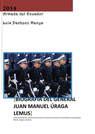 2014 
Armada del Ecuador 
Luis Pacheco Manya 
[BIOGRAFÍA DEL GENERAL 
JUAN MANUEL ÚRAGA 
LEMUS] 
General de Marina, alumno de la primera Promoción de nuestra Escuela Náutica de Guayaquil. 
Marino insigne y valiente. 
 