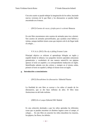 Tania Viridiana García Reino                         3º Grado Educación Infantil


             Con este cuento se puede trabajar la imaginación de los niños, haciendo
             nuevas versiones de lo que Dani y los dinosaurios se pueden haber
             encontrado en el museo.



                 ◦   (2012) Cuentos de vacas y jirafas para ir a dormir Beascoa



             En este libro encontramos siete cuentos de animales para irse a dormir.
             Son cuentos de animales personificados, que ayudana crear hábitos y
             rutinas, aunque también tienen cosas que mejorar colo lo de llegar tarde
             al colegio…



                 ◦   V.V.A.A. (2012) The sky is falling Everest: León

             Principal objetivo es reforzar el aprendizaje bilingüe en inglés y
             español desde la infancia. Los pequeños lectores aprenden estructuras
             gramaticales y vocabulario de una manera natural.En sus páginas
             aparece el texto en español y su correspondiente traducción en inglés.
             Identificados además con dos colores y siempre en el mismo orden,
             primero el texto en español y debajo el mismo texto en inglés.

       g.   Introducción a conocimientos



                 ◦   (2012) Descubrimos los dinosaurios Editorial Fleurus



             La finalidad de este libro es acercar a los niños el mundo de los
             dinosaurios, que se dio hace millones de años. El libro tiene
             ilustraciones no del todo realistas.



                 ◦   (2005) En el campo Editorial SM: Madrid



             Es una colección destinada a que los niños aprendan las diferentes
             cosas que se pueden encontrar en distintos lugares como el campo, el
             colegio… En este libro en concreto los niños descubren los insectos,
             los pájaros, las flores, los árboles.


                                    ~   18   ~
 