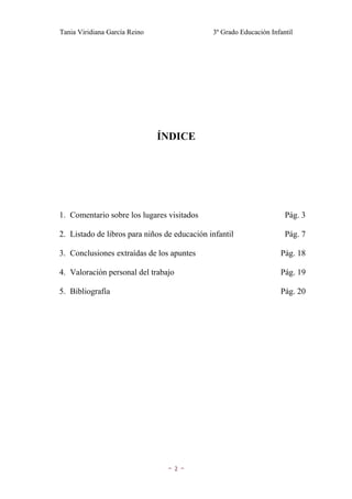 Tania Viridiana García Reino                  3º Grado Educación Infantil




                               ÍNDICE




1. Comentario sobre los lugares visitados                             Pág. 3

2. Listado de libros para niños de educación infantil                 Pág. 7

3. Conclusiones extraídas de los apuntes                            Pág. 18

4. Valoración personal del trabajo                                  Pág. 19

5. Bibliografía                                                     Pág. 20




                                ~2~
 
