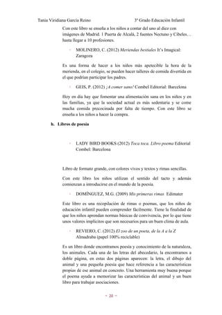 Tania Viridiana García Reino                         3º Grado Educación Infantil
             Con este libro se enseña a los niños a contar del uno al diez con
             imágenes de Madrid. 1 Puerta de Alcalá, 2 fuentes Nectuno y Cibeles…
             hasta llegar a 10 profesiones.

                ◦   MOLINERO, C. (2012) Meriendas bestiales It’s Imagical:
                    Zaragoza

             Es una forma de hacer a los niños más apetecible la hora de la
             merienda, en el colegio, se pueden hacer talleres de comida divertida en
             el que podrían participar los padres.

                ◦   GEIS, P. (2012) ¡A comer sano! Combel Editorial: Barcelona

             Hoy en día hay que fomentar una alimentación sana en los niños y en
             las familias, ya que la sociedad actual es más sedentaria y se come
             mucha comida precocinada por falta de tiempo. Con este libro se
             enseña a los niños a hacer la compra.

       h. Libros de poesía



                ◦   LADY BIRD BOOKS (2012) Toca toca. Libro poema Editorial
                    Combel: Barcelona



             Libro de formato grande, con colores vivos y textos y rimas sencillas.

             Con este libro los niños utilizan el sentido del tacto y además
             comienzan a introducirse en el mundo de la poesía.

                ◦   DOMÍNGUEZ, M.G. (2009) Mis primeras rimas Edimater

             Este libro es una recopilación de rimas o poemas, que los niños de
             educación infantil pueden comprender fácilmente. Tiene la finalidad de
             que los niños aprendan normas básicas de convivencia, por lo que tiene
             unos valores implícitos que son necesarios para un buen clima de aula.

                ◦   REVIERO, C. (2012) El zoo de un poeta, de la A a la Z
                    Almadraba (papel 100% reciclable)

             Es un libro donde encontramos poesía y conocimiento de la naturaleza,
             los animales. Cada una de las letras del abecedario, la encontramos a
             doble página, en estas dos páginas aparecen: la letra, el dibujo del
             animal y una pequeña poesía que hace referencia a las características
             propias de ese animal en concreto. Una herramienta muy buena porque
             el poema ayuda a memorizar las características del animal y un buen
             libro para trabajar asociaciones.


                                    ~   20   ~
 