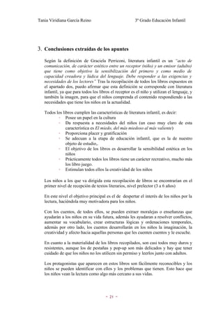 Tania Viridiana García Reino                            3º Grado Educación Infantil




3. Conclusiones extraídas de los apuntes
   Según la definición de Graciela Perriconi, literatura infantil es un “acto de
   comunicación, de carácter estético entre un receptor (niño) y un emisor (adulto)
   que tiene como objetivo la sensibilización del primero y como medio de
   capacidad creadora y lúdica del lenguaje. Debe responder a las exigencias y
   necesidades de los lectores” Tras la recopilación de todos los libros expuestos en
   el apartado dos, puedo afirmar que esta definición se corresponde con literatura
   infantil, ya que para todos los libros el receptor es el niño y utilizan el lenguaje, y
   también la imagen, para que el niños comprenda el contenido respondiendo a las
   necesidades que tiene los niños en la actualidad.

   Todos los libros cumplen las características de literatura infantil, es decir:
          ◦ Posee un papel en la cultura
          ◦ Da respuesta a necesidades del niños (un caso muy claro de esta
               característica es El miedo, del más miedoso al más valiente)
          ◦ Proporciona placer y gratificación
          ◦ Se adecuan a la etapa de educación infantil, que es la de nuestro
               objeto de estudio,.
          ◦ El objetivo de los libros es desarrollar la sensibilidad estética en los
               niños
          ◦ Prácticamente todos los libros tiene un carácter recreativo, mucho más
               los libro juego.
          ◦ Estimulan todos ellos la creatividad de los niños

   Los niños a los que va dirigida esta recopilación de libros se encontrarían en el
   primer nivel de recepción de textos literarios, nivel prelector (3 a 6 años)

   En este nivel el objetivo principal es el de despertar el interés de los niños por la
   lectura, haciéndola muy motivadora para los niños.

   Con los cuentos, de todos ellos, se pueden extraer moralejas o enseñanzas que
   ayudarán a los niños en su vida futura, además les ayudaran a resolver conflictos,
   aumentar su vocabulario, crear estructuras lógicas y ordenaciones temporales,
   además por otro lado, los cuentos desarrollarán en los niños la imaginación, la
   creatividad y afecto hacia aquellas personas que les cuenten cuentos y le escuche.

   En cuanto a la materialidad de los libros recopilados, son casi todos muy duros y
   resistentes, aunque los de pestañas y pop-up son más delicados y hay que tener
   cuidado de que los niños no los utilicen sin permiso y leerlos junto con adultos.

   Los protagonistas que aparecen en estos libros son fácilmente reconocibles y los
   niños se pueden identificar con ellos y los problemas que tienen. Esto hace que
   los niños vean la lectura como algo más cercano a sus vidas.




                                      ~   21   ~
 