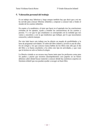Tania Viridiana García Reino                           3º Grado Educación Infantil


4. Valoración personal del trabajo
   Es un trabajo muy laborioso y largo aunque también hay que decir que a mi me
   ha servido para conocer librerías infantiles y empezar a conocer más a fondo el
   mundo de los cuentos infantiles.

   En cuanto a lo académico, al tener que hacer en el apartado tres las conclusiones
   extraídas de los apuntes, ayuda a estudiar las características de los cuentos y
   poesías. Y a ver que lo que estudiamos se corresponde con la realidad que nos
   vamos a encontrar y con la que tendremos que trabajar, por lo que necesitamos
   conocerla y saberla manejar.

   Por otro lado hacer este trabajo nos ha abierto un mundo de posibilidades a la
   hora de programar actividades. El salón del libro infantil y juvenil es una de ellas.
   En mi colegio y los que conozco nunca hablan de los libros más allá que el día
   del libro y es bueno enseñarles a los niños este tipo de actividades, y que vean
   que la lectura no solo se limita al colegio.

   La librería visitada es un recurso muy bueno tanto para los profesores como para
   los padres y puesto que nosotros desempeñaremos esos papeles en un futuro
   debemos saber dónde buscar material y conocer dónde hay auténticos expertos en
   literatura infantil que nos puedan ayudar a escoger un buen libro.




                                      ~   22   ~
 