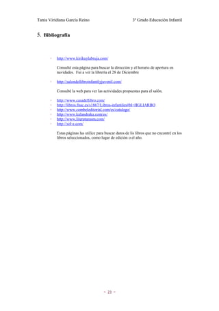 Tania Viridiana García Reino                               3º Grado Educación Infantil


5. Bibliografía


       ◦   http://www.kirikuylabruja.com/

           Consulté esta página para buscar la dirección y el horario de apertura en
           navidades. Fui a ver la librería el 28 de Diciembre

       ◦   http://salondellibroinfantilyjuvenil.com/

           Consulté la web para ver las actividades propuestas para el salón.

       ◦   http://www.casadellibro.com/
       ◦   http://libros.fnac.es/s1867/Libros-infantiles#bl=HGLIARBO
       ◦   http://www.combeleditorial.com/es/catalogo/
       ◦   http://www.kalandraka.com/es/
       ◦   http://www.literaturasm.com/
       ◦   http://sol-e.com/

           Estas páginas las utilice para buscar datos de lis libros que no encontré en los
           libros seleccionados, como lugar de edición o el año.




                                        ~   23   ~
 