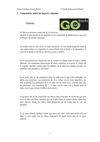 Tania Viridiana García Reino                           3º Grado Educación Infantil

1. Comentario sobre los lugares visitados


          Gobooks


   Se ubica en el centro comercial de La Gavia en
   Madrid, el más grande de su categoría en la Comunidad de Madrid por lo que está
   al alcance de muchas personas.



   La tienda tiene un solo nivel, no tiene escalones. Es una tienda pequeña, tiene la
   caja según entras a la izquierda, la zona infantil está al fondo a la izquierda y el
   resto de la tienda se divide en sección juvenil y adultos.



   En la zona infantil las estanterías son de colores, no llegan hasta el techo y tienen
   almenas. Las estanterías disminuyen de altura conforme se acercan al vértice de
   la esquina, dejando espacio para los dibujos de la pared (un dragón morado, un
   caballero con armadura y un fraile).



   En la parte alta de las estanterías pone la edad para la que están indicados los
   libros que contienen. Las estanterías de 0 a 3 años son de color amarillo y las
   más pequeñas. Las estanterías de 4 a 6 años son de color azul y son más altas que
   las anteriores. Las estanterías de 7 a 9 años son de color rojo y llegan hasta el
   techo, por lo que cierran el dibujo de la pared.



   En la parte alta de las estanterías los libros están colocados de tal forma que solo
   se ve el lomo del libro, mientras que en la parte baja, al alcance de los niños, hay
   unos cajones donde los libros están dispuestos de tal forma que se ven sus
   portadas.



   En la zona infantil, también tienen una mesa con cinco sillas para poder leer los
   libros y otro cajón con los libros dispuestos de igual forma que en el cajón
   anterior.




                                      ~3~
 