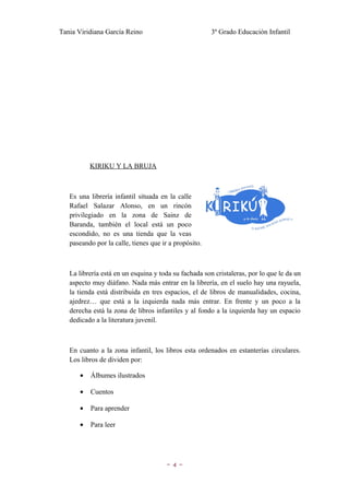 Tania Viridiana García Reino                           3º Grado Educación Infantil




           KIRIKU Y LA BRUJA



   Es una librería infantil situada en la calle
   Rafael Salazar Alonso, en un rincón
   privilegiado en la zona de Sainz de
   Baranda, también el local está un poco
   escondido, no es una tienda que la veas
   paseando por la calle, tienes que ir a propósito.



   La librería está en un esquina y toda su fachada son cristaleras, por lo que le da un
   aspecto muy diáfano. Nada más entrar en la librería, en el suelo hay una rayuela,
   la tienda está distribuida en tres espacios, el de libros de manualidades, cocina,
   ajedrez… que está a la izquierda nada más entrar. En frente y un poco a la
   derecha está la zona de libros infantiles y al fondo a la izquierda hay un espacio
   dedicado a la literatura juvenil.



   En cuanto a la zona infantil, los libros esta ordenados en estanterías circulares.
   Los libros de dividen por:

       •   Álbumes ilustrados

       •   Cuentos

       •   Para aprender

       •   Para leer




                                      ~4~
 