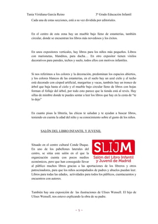Tania Viridiana García Reino                          3º Grado Educación Infantil
   Cada una de estas secciones, está a su vez dividida por editoriales.



   En el centro de esta zona hay un mueble bajo lleno de estanterías, también
   circular, donde se encuentran los libros más novedosos y los éxitos.



   En unos expositores verticales, hay libros para los niños más pequeños. Libros
   con marionetas, blanditos, para ducha… En otro expositor tienen vinilos
   decorativos para paredes, techos y suelo, todos ellos con motivos infantiles.



   Si nos referimos a los colores y la decoración, predominan los espacios abiertos,
   y los colores blancos de las estanterías, en el suelo hay un azul cielo y el techo
   está decorado con césped artificial, margaritas y vacas, también hay un tronco de
   árbol que baja hasta el cielo y el mueble bajo circular lleno de libros con hojas
   forman el follaje del árbol, por todo esto parece que la tienda está al revés. Hay
   sillas de mimbre donde te puedes sentar a leer los libros que hay en la cesta de “te
   lo dejo”



   En cuanto pisas la librería, las chicas te saludan y te ayudan a buscar libros,
   teniendo en cuenta la edad del niño y su conocimiento sobre el gusto de los niños.



          SALÓN DEL LIBRO INFANTIL Y JUVENIL



   Situado en el centro cultural Conde Duque.
   En uno de los pabellones laterales del
   centro, se sitúa este salón en el que la
   organización cuenta con pocos medios
   económicos, pero que han conseguido llevar
   al público muchos libros gracias a las aportaciones de los libreros y otros
   patrocinadores, para que los niños acompañados de padres y abuelos puedan leer.
   Libros para todas las edades, actividades para todos los públicos, cuentacuentos y
   encuentros con autores.



   También hay una exposición de las ilustraciones de Ulises Wensell. El hijo de
   Ulises Wensell, nos estuvo explicando la obra de su padre.



                                      ~5~
 
