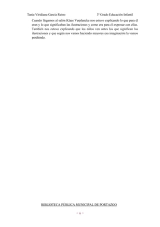 Tania Viridiana García Reino                         3º Grado Educación Infantil
   Cuando llegamos al salón Klaas Verplancke nos estuvo explicando lo que para él
   eran y lo que significaban las ilustraciones y como era para él expresar con ellas.
   También nos estuvo explicando que los niños ven antes los que significan las
   ilustraciones y que según nos vamos haciendo mayores esa imaginación la vamos
   perdiendo.




          BIBLIOTECA PÚBLICA MUNICIPAL DE PORTAZGO

                                     ~6~
 