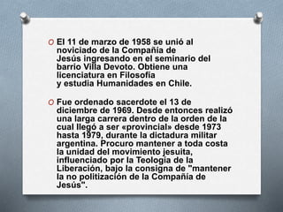 O El 11 de marzo de 1958 se unió al
noviciado de la Compañía de
Jesús ingresando en el seminario del
barrio Villa Devoto. Obtiene una
licenciatura en Filosofía
y estudia Humanidades en Chile.
O Fue ordenado sacerdote el 13 de
diciembre de 1969. Desde entonces realizó
una larga carrera dentro de la orden de la
cual llegó a ser «provincial» desde 1973
hasta 1979, durante la dictadura militar
argentina. Procuro mantener a toda costa
la unidad del movimiento jesuita,
influenciado por la Teología de la
Liberación, bajo la consigna de "mantener
la no politización de la Compañía de
Jesús".
 