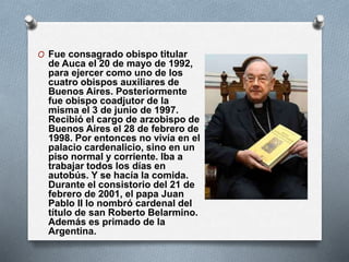 O Fue consagrado obispo titular
de Auca el 20 de mayo de 1992,
para ejercer como uno de los
cuatro obispos auxiliares de
Buenos Aires. Posteriormente
fue obispo coadjutor de la
misma el 3 de junio de 1997.
Recibió el cargo de arzobispo de
Buenos Aires el 28 de febrero de
1998. Por entonces no vivía en el
palacio cardenalicio, sino en un
piso normal y corriente. Iba a
trabajar todos los días en
autobús. Y se hacía la comida.
Durante el consistorio del 21 de
febrero de 2001, el papa Juan
Pablo II lo nombró cardenal del
título de san Roberto Belarmino.
Además es primado de la
Argentina.
 