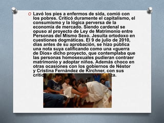 O Lavó los pies a enfermos de sida, comió con
los pobres. Criticó duramente el capitalismo, el
consumismo y la lógica perversa de la
economía de mercado. Siendo cardenal se
opuso al proyecto de Ley de Matrimonio entre
Personas del Mismo Sexo. Jesuita ortodoxo en
cuestiones dogmáticas. El 9 de julio de 2010,
días antes de su aprobación, se hizo pública
una nota suya calificando como una «guerra
de Dios» dicho proyecto, que contemplaba que
las personas homosexuales pudieran contraer
matrimonio y adoptar niños. Además choco en
otras ocasiones con los gobiernos de Néstor
y Cristina Fernández de Kirchner, con sus
críticas por la corrupción y la pobreza.
 