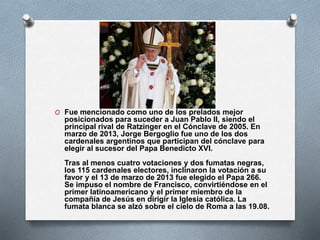 O Fue mencionado como uno de los prelados mejor
posicionados para suceder a Juan Pablo II, siendo el
principal rival de Ratzinger en el Cónclave de 2005. En
marzo de 2013, Jorge Bergoglio fue uno de los dos
cardenales argentinos que participan del cónclave para
elegir al sucesor del Papa Benedicto XVI.
Tras al menos cuatro votaciones y dos fumatas negras,
los 115 cardenales electores, inclinaron la votación a su
favor y el 13 de marzo de 2013 fue elegido el Papa 266.
Se impuso el nombre de Francisco, convirtiéndose en el
primer latinoamericano y el primer miembro de la
compañía de Jesús en dirigir la Iglesia católica. La
fumata blanca se alzó sobre el cielo de Roma a las 19.08.
 
