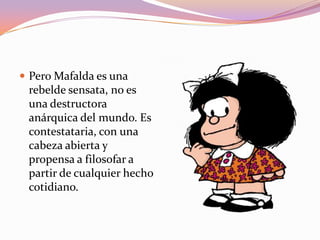  Pero Mafalda es una
 rebelde sensata, no es
 una destructora
 anárquica del mundo. Es
 contestataria, con una
 cabeza abierta y
 propensa a filosofar a
 partir de cualquier hecho
 cotidiano.
 