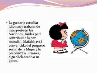  Le gustaría estudiar
 idiomas y trabajar de
 intérprete en las
 Naciones Unidas para
 contribuir a la paz
 mundial. Mafalda está
 convencida del progreso
 social de la Mujer y lo
 preconiza a ultranza,
 algo adelantado a su
 época.
 