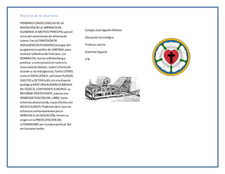 Historia de la Imprenta
PRIMERASCONSECUENCIASDE LA
INVENCIÓN DELA IMPRENTA EN
ALEMANIA.El MOTIVO PRINCIPALparael
iniciodel movimientode reformade
Lutero,fue laCONCESIÓN DE
INDULGENCIASPLENARIAS(escapardel
purgatorio) acambio de LIMOSNA,para
levantarlaBasílica del Vaticano.Los
DOMINICOS,fueronaWittenberga
predicar,yesto provocóenLuterola
necesidadde debatir,sobre laformade
accedera lasIndulgencias.TantoLUTERO,
como el PAPA LEÓN X, utilizaronPLIEGOS
SUELTOS y OCTAVILLAS,enunadisputa
teológicaANTEUNA AUDIENCIA MASIVA
EN TODO EL CONTINENTEEUROPEO.La
REFORMA PROTESTANTE,supusouna
DEMOCRATIZACIÓN DEL LIBRO,hasta
entoncesdesconocida,cuyosefectosson
INCALCULABLES.Podemosdecirque los
esfuerzoscontemporáneosporel
DERECHO A LA EDUCACIÓN,tienensu
origenenlaPREOCUPACIÓN DEL
LUTERANISMO por lavidaespiritual del
serhumanomedio
ColegioJosé AgustínAlfonso
Educacióntecnológica
Profesorcamilo
Scarlette Elgueta
II°B
 