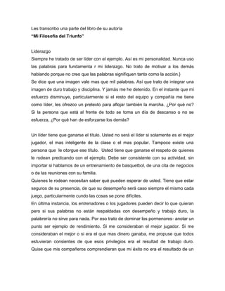 Les transcribo una parte del libro de su autoría
“Mi Filosofía del Triunfo”


Liderazgo
Siempre he tratado de ser líder con el ejemplo. Así es mi personalidad. Nunca uso
las palabras para fundamenta r mi liderazgo. No trato de motivar a los demás
hablando porque no creo que las palabras signifiquen tanto como la acción.}
Se dice que una imagen vale mas que mil palabras. Así que trato de integrar una
imagen de duro trabajo y disciplina. Y jamás me he detenido. En el instante que mi
esfuerzo disminuye, particularmente si el resto del equipo y compañía me tiene
como líder, les ofrezco un pretexto para aflojar también la marcha. ¿Por qué no?
Si la persona que está al frente de todo se toma un día de descanso o no se
esfuerza, ¿Por qué han de esforzarse los demás?


Un líder tiene que ganarse el título. Usted no será el líder si solamente es el mejor
jugador, el mas inteligente de la clase o el mas popular. Tampoco existe una
persona que le otorgue ese título. Usted tiene que ganarse el respeto de quienes
le rodean predicando con el ejemplo. Debe ser consistente con su actividad, sin
importar si hablamos de un entrenamiento de basquetbol, de una cita de negocios
o de las reuniones con su familia.
Quienes le rodean necesitan saber qué pueden esperar de usted. Tiene que estar
seguros de su presencia, de que su desempeño será caso siempre el mismo cada
juego, particularmente cundo las cosas se pone difíciles.
En última instancia, los entrenadores o los jugadores pueden decir lo que quieran
pero si sus palabras no están respaldadas con desempeño y trabajo duro, la
palabrería no sirve para nada. Por eso trato de dominar los pormenores- anotar un
punto ser ejemplo de rendimiento. Si me consideraban el mejor jugador. Si me
consideraban el mejor o si era el que mas dinero ganaba, me propuse que todos
estuvieran consientes de que esos privilegios era el resultad de trabajo duro.
Quise que mis compañeros comprendieran que mi éxito no era el resultado de un
 
