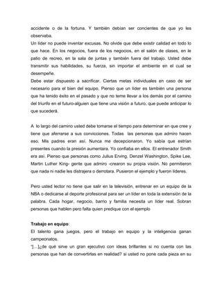 accidente o de la fortuna. Y también debían ser concientes de que yo les
observaba.
Un líder no puede inventar excusas. No olvide que debe existir calidad en todo lo
que hace. En los negocios, fuera de los negocios, en el salón de clases, en le
patio de recreo, en la sala de juntas y también fuera del trabajo. Usted debe
transmitir sus habilidades, su fuerza, sin importar el ambiente en el cual se
desempeñe.
Debe estar dispuesto a sacrificar. Ciertas metas individuales en caso de ser
necesario para el bien del equipo. Pienso que un líder es también una persona
que ha tenido éxito en el pasado y que no teme llevar a los demás por el camino
del triunfo en el futuro-alguien que tiene una visión a futuro, que puede anticipar lo
que sucederá.


A lo largo del camino usted debe tomarse el tiempo para determinar en que cree y
tiene que aferrarse a sus convicciones. Todas las personas que admiro hacen
eso. Mis padres eran así. Nunca me decepcionaron. Yo sabía que estrían
presentes cuando la presión aumentara. Yo confiaba en ellos. El entrenador Smith
era así. Pienso que personas como Julius Erving, Denzel Washington, Spike Lee,
Martin Luther King- gente que admiro -crearon su propia visión. No permitieron
que nada ni nadie les distrajera o derrotara. Pusieron el ejemplo y fueron líderes.


Pero usted lector no tiene que salir en la televisión, entrenar en un equipo de la
NBA o dedicarse al deporte profesional para ser un líder en toda la extensión de la
palabra. Cada hogar, negocio, barrio y familia necesita un líder real. Sobran
personas que hablen pero falta quien predique con el ejemplo


Trabajo en equipo:
El talento gana juegos, pero el trabajo en equipo y la inteligencia ganan
campeonatos.
“[…]¿de qué sirve un gran ejecutivo con ideas brillantes si no cuenta con las
personas que han de convertirlas en realidad? si usted no pone cada pieza en su
 