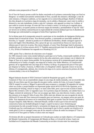 utilizaba como preparación al Tour.47
En el Tour de Francia pronto acalló las dudas venciendo en la primera contrarreloj larga con final en
Bergerac: se exhibió nuevamente sentenciando el Tour, sacando dos minutos a Rominger y más de
siete minutos a Chiapucci (además, ya fue segundo en la contrarreloj prólogo). Ratificó el liderato
dos días después en la primera etapa de montaña, con la subida a Hautacam: atacó entre la niebla y
distanció a sus más inmediatos rivales a más de 5 minutos, solo aguantó su ritmo Luc Leblanc al
que cedió la victoria de etapa. El resto del Tour se limitó a asistir a la lucha por la segunda plaza,
con un segundo y un quinto puesto en diversas etapas de montaña y permitiéndose el lujo de "sólo"
ser tercero en la última contrarreloj (en la especialidad de cronoescalada),6 que tras el abandono de
Rominger por enfermedad la consiguió el letón Piotr Ugriúmov.59 44
En la última parte de la temporada renunció a participar en los mundiales de Agrigento (Italia) para
intentar batir el récord de la hora. Tras diversas pruebas, y estrenando un innovador modelo de
bicicleta, la "espada", afrontó la prueba en el velódromo de Burdeos, donde consiguió superar la
marca del inglés Chris Boardman, ello a pesar de que sus características físicas no eran las más
idóneas para el ejercicio en pista. Dos meses después, el suizo Tony Rominger batió la plusmarca
establecida por el ciclista navarro.44 61 57 También aprovechó para batir los récords de España de
5, 10 y 20 km.6 Finalmente fue segundo en el Ranking UCI.51
1995: quinto Tour y deterioro de relaciones con el equipo
En 1995 renunció como venía siendo habitual a participar en la Vuelta, renunciando también al Giro
de Italia variando su calendario respecto de los dos años anteriores, pero siempre con el objetivo de
llegar al Tour en la mejor forma posible. En las primeras carreras de la temporada ganó una etapa
contrarreloj en la Vuelta a Aragón, una etapa de la Vuelta a los Valles Mineros y la clasificación
general, de la regularidad más una etapa de la Vuelta a la Rioja. Su preparación para el Tour pasó
por disputar la Vuelta a Asturias, la Midi Libre y la Dauphiné Libéré, logrando vencer en las dos
últimas,13 consiguiendo, además, dos victorias de etapa en la carrera asturiana (la primera de ellas
cronoescalada) y otra en la Dauphiné.6
Miguel Indurain durante el XXI Criterium Ciudad de Hospitalet que ganó, en 1996.
Comenzó el Tour con un sorprendente ataque en una etapa de media montaña, con un recorrido más
típico de una clásica que de una etapa de una gran vuelta, camino de Lieja, en la que el equipo
ONCE rompió la carrera y Miguel la aprovechó para escaparse y conseguir 50 segundos de ventaja
sobre sus rivales y propiciándoles un importante golpe moral.44 62 63 64 Al día siguiente, en la
contrarreloj de Seraing, venció la etapa y se situó como líder, pese a que en esta ocasión el danés
Bjarne Riis terminó a sólo 12 segundos suyo. En la primera etapa de montaña, con subida final a La
Plagne, terminó de sentenciar el Tour con un ataque que dejó a sus más directos rivales a más de
dos minutos en la etapa.65 Sólo el suizo Alex Zülle entró por delante tras una escapada de más de
100 km.62 El resto del Tour transcurrió tranquilo para sus intereses, sin ataques serios por parte de
Zülle. Tras imponerse de nuevo en la contrarreloj final ganó su quinto Tour de Francia, igualando a
Jacques Anquetil, Eddy Merckx y Bernard Hinault, siendo el único que lo hizo de manera
consecutiva hasta esa fecha66 (después lo logró y superó la marca Lance Armstrong que
recientemente ha sido acusado formal y seriamente de dopaje por la agencia antidopaje de Estados
Unidos(lo que fue confirmado por el mismo Armstrong) lo que lo llevó a perder sus triunfos en la
ronda gala).13 Así se consagró como uno de los mejores ciclistas de todos los tiempos.67 Tras la
victoria en el Tour ganó la Vuelta a Galicia más una etapa.6
Al término del año se preparó duramente en Colorado para asaltar un triple objetivo: el Campeonato
del Mundo Contrarreloj, el Campeonato del Mundo en Ruta y el récord de la hora. Ganó con
facilidad en el Campeonato del Mundo Contrarreloj en un duro circuito entre los municipios
 