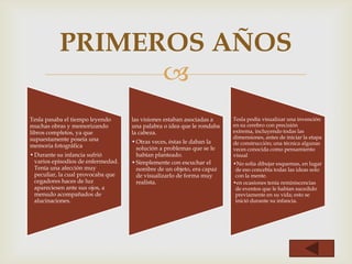 PRIMEROS AÑOS
                 
Tesla pasaba el tiempo leyendo      las visiones estaban asociadas a    Tesla podía visualizar una invención
muchas obras y memorizando          una palabra o idea que le rondaba   en su cerebro con precisión
libros completos, ya que            la cabeza.                          extrema, incluyendo todas las
supuestamente poseía una                                                dimensiones, antes de iniciar la etapa
                                    • Otras veces, éstas le daban la    de construcción; una técnica algunas
memoria fotográfica                   solución a problemas que se le    veces conocida como pensamiento
• Durante su infancia sufrió          habían planteado.                 visual
  varios episodios de enfermedad.   • Simplemente con escuchar el       •No solía dibujar esquemas, en lugar
  Tenía una afección muy              nombre de un objeto, era capaz     de eso concebía todas las ideas solo
  peculiar, la cual provocaba que     de visualizarlo de forma muy       con la mente.
  cegadores haces de luz              realista.                         •en ocasiones tenía reminiscencias
  apareciesen ante sus ojos, a                                           de eventos que le habían sucedido
  menudo acompañados de                                                  previamente en su vida; esto se
  alucinaciones.                                                         inició durante su infancia.
 