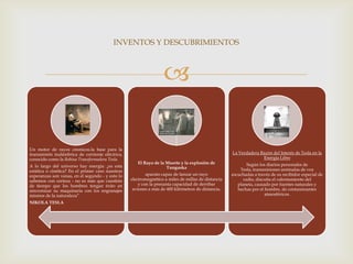 INVENTOS Y DESCUBRIMIENTOS



                                                                  

Un motor de rayos cósmicos.la base para la
transmisión inalámbrica de corriente eléctrica,                                                     La Verdadera Razón del Interés de Tesla en la
conocido como la Bobina Transformadora Tesla.                                                                     Energía Libre
                                                     El Rayo de la Muerte y la explosión de                 Según los diarios personales de
A lo largo del universo hay energía: ¿es esta                      Tunguska
estática o cinética? En el primer caso nuestras                                                         Tesla, transmisiones anómalas de voz
esperanzas son vanas, en el segundo - y esto lo           aparato capaz de lanzar un rayo           escuchadas a través de su recibidor especial de
sabemos con certeza - no es más que cuestión      electromagnético a miles de millas de distancia         radio, discutía el calentamiento del
de tiempo que los hombres tengan éxito en             y con la presunta capacidad de derribar          planeta, causado por fuentes naturales y
sincronizar su maquinaria con los engranajes       aviones a más de 400 kilómetros de distancia.       hechas por el hombre, de contaminantes
mismos de la naturaleza”                                                                                             atmosféricos.
NIKOLA TESLA
 