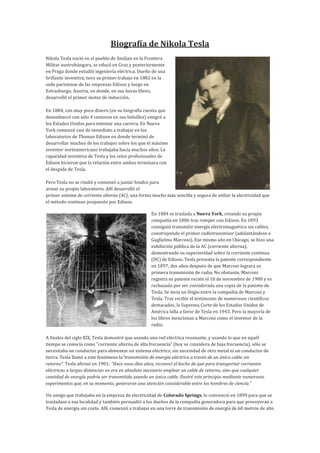 Biografía de Nikola Tesla
Nikola Tesla nació en el pueblo de Smiljan en la Frontera
Militar austrohúngara, se educó en Graz y posteriormente
en Praga donde estudió ingeniería eléctrica. Dueño de una
brillante inventiva, tuvo su primer trabajo en 1882 en la
sede parisiense de las empresas Edison y luego en
Estrasburgo, Austria, en donde, en sus horas libres,
desarrolló el primer motor de inducción.

En 1884, con muy poco dinero (en su biografía cuenta que
desembarcó con sólo 4 centavos en sus bolsillos) emigró a
los Estados Unidos para intentar una carrera. En Nueva
York comenzó casi de inmediato a trabajar en los
laboratorios de Thomas Edison en donde terminó de
desarrollar muchos de los trabajos sobre los que el máximo
inventor norteamericano trabajaba hacia muchos años. La
capacidad inventiva de Tesla y los celos profesionales de
Edison hicieron que la relación entre ambos terminara con
el despido de Tesla.

Pero Tesla no se rindió y comenzó a juntar fondos para
armar su propio laboratorio. Allí desarrolló el
primer sistema de corriente alterna (AC), una forma mucho más sencilla y segura de utiliar la electricidad que
el método continuo propuesto por Edison.

                                                   En 1884 se traslada a Nueva York, creando su propia
                                                   compañía en 1886 tras romper con Edison. En 1893
                                                   consiguió transmitir energía electromagnética sin cables,
                                                   construyendo el primer radiotransmisor (adelantándose a
                                                   Guglielmo Marconi). Ese mismo año en Chicago, se hizo una
                                                   exhibición pública de la AC (corriente alterna),
                                                   demostrando su superioridad sobre la corriente continua
                                                   (DC) de Edison. Tesla presenta la patente correspondiente
                                                   en 1897, dos años después de que Marconi lograra su
                                                   primera transmisión de radio. No obstante, Marconi
                                                   registra su patente recién el 10 de noviembre de 1900 y es
                                                   rechazada por ser considerada una copia de la patente de
                                                   Tesla. Se incia un litigio entre la compañía de Marconi y
                                                   Tesla. Tras recibir el testimonio de numerosos científicos
                                                   destacados, la Suprema Corte de los Estados Unidos de
                                                   América falla a favor de Tesla en 1943. Pero la mayoría de
                                                   los libros mencionan a Marconi como el inventor de la
                                                   radio.

A finales del siglo XIX, Tesla demostró que usando una red eléctrica resonante, y usando lo que en aquél
tiempo se conocía como "corriente alterna de alta frecuencia" (hoy se considera de baja frecuencia), sólo se
necesitaba un conductor para alimentar un sistema eléctrico, sin necesidad de otro metal ni un conductor de
tierra. Tesla llamó a este fenómeno la"transmisión de energía eléctrica a través de un único cable sin
retorno". Tesla afirmó en 1901: "Hace unos diez años, reconocí el hecho de que para transportar corrientes
eléctricas a largas distancias no era en absoluto necesario emplear un cable de retorno, sino que cualquier
cantidad de energía podría ser transmitida usando un único cable. Ilustré este principio mediante numerosos
experimentos que, en su momento, generaron una atención considerable entre los hombres de ciencia."

Un amigo que trabajaba en la empresa de electricidad de Colorado Springs, lo convenció en 1899 para que se
trasladase a esa localidad y también persuadió a los dueños de la compañía generadora para que proveyeran a
Tesla de energía sin costo. Allí, comenzó a trabajar en una torre de transmisión de energía de 60 metros de alto
 