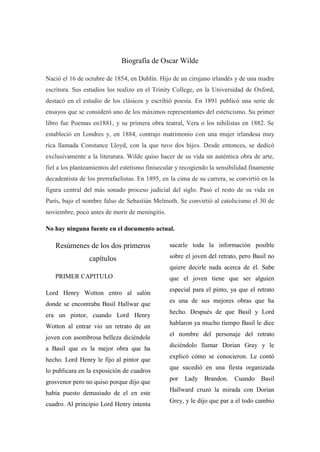 Biografía de Oscar Wilde
Nació el 16 de octubre de 1854, en Dublín. Hijo de un cirujano irlandés y de una madre
escritora. Sus estudios los realizo en el Trinity College, en la Universidad de Oxford,
destacó en el estudio de los clásicos y escribió poesía. En 1891 publicó una serie de
ensayos que se consideró uno de los máximos representantes del esteticismo. Su primer
libro fue Poemas en1881, y su primera obra teatral, Vera o los nihilistas en 1882. Se
estableció en Londres y, en 1884, contrajo matrimonio con una mujer irlandesa muy
rica llamada Constance Lloyd, con la que tuvo dos hijos. Desde entonces, se dedicó
exclusivamente a la literatura. Wilde quiso hacer de su vida un auténtica obra de arte,
fiel a los planteamientos del estetismo finisecular y recogiendo la sensibilidad finamente
decadentista de los prerrafaelistas. En 1895, en la cima de su carrera, se convirtió en la
figura central del más sonado proceso judicial del siglo. Pasó el resto de su vida en
París, bajo el nombre falso de Sebastián Melmoth. Se convirtió al catolicismo el 30 de
noviembre, poco antes de morir de meningitis.
No hay ninguna fuente en el documento actual.
Resúmenes de los dos primeros
capítulos
PRIMER CAPITULO
Lord Henry Wotton entro al salón
donde se encontraba Basil Hallwar que
era un pintor, cuando Lord Henry
Wotton al entrar vio un retrato de un
joven con asombrosa belleza diciéndole
a Basil que es la mejor obra que ha
hecho. Lord Henry le fijo al pintor que
lo publicara en la exposición de cuadros
grosvenor pero no quiso porque dijo que
había puesto demasiado de el en este
cuadro. Al principio Lord Henry intenta
sacarle toda la información posible
sobre el joven del retrato, pero Basil no
quiere decirle nada acerca de él. Sabe
que el joven tiene que ser alguien
especial para el pinto, ya que el retrato
es una de sus mejores obras que ha
hecho. Después de que Basil y Lord
hablaron ya mucho tiempo Basil le dice
el nombre del personaje del retrato
diciéndolo llamar Dorian Gray y le
explicó cómo se conocieron. Le contó
que sucedió en una fiesta organizada
por Lady Brandon. Cuando Basil
Hallward cruzó la mirada con Dorian
Grey, y le dijo que par a el todo cambio
 