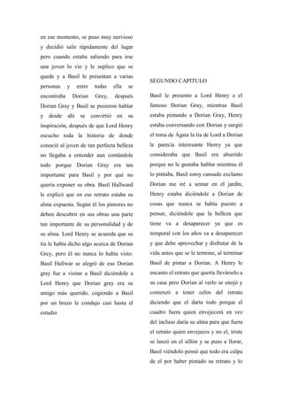 en ese momento, se puso muy nervioso
y decidió salir rápidamente del lugar
pero cuando estaba saliendo para irse
una joven lo vio y le suplico que se
quede y a Basil le presentan a varias
personas y entre todas ella se
encontraba Dorian Grey, después
Dorian Gray y Basil se pusieron hablar
y desde ahí se convirtió en su
inspiración, después de que Lord Henry
escucho toda la historia de donde
conoció al joven de tan perfecta belleza
no llegaba a entender aun contándole
todo porque Dorian Gray era tan
importante para Basil y por qué no
quería exponer su obra. Basil Hallward
le explicó que en ese retrato estaba su
alma expuesta. Según él los pintores no
deben descubrir en sus obras una parte
tan importante de su personalidad y de
su alma. Lord Henry se acuerda que su
tía le había dicho algo acerca de Dorian
Grey, pero él no nunca lo había visto.
Basil Hallwar se alegró de eso Dorian
gray fue a visitar a Basil diciéndole a
Lord Henry que Dorian gray era su
amigo más querido, cogiendo a Basil
por un brazo le condujo casi hasta el
estudio
SEGUNDO CAPITULO
Basil le presento a Lord Henry a el
famoso Dorian Gray, mientras Basil
estaba pintando a Dorian Gray, Henry
estaba conversando con Dorian y surgió
el tema de Ágata la tía de Lord a Dorian
le parecía interesante Henry ya que
consideraba que Basil era aburrido
porque no le gustaba hablar mientras él
lo pintaba, Basil estoy cansado exclamo
Dorian me iré a sentar en el jardín,
Henry estaba diciéndole a Dorian de
cosas que nunca se había puesto a
pensar, diciéndole que la belleza que
tiene va a desaparecer ya que es
temporal con los años va a desaparecer
y que debe aprovechar y disfrutar de la
vida antes que se le termine, al terminar
Basil de pintar a Dorian. A Henry le
encanto el retrato que quería llevárselo a
su casa pero Dorian al verlo se enojó y
comenzó a tener celos del retrato
diciendo que el daría todo porque el
cuadro fuera quien envejecerá en vez
del incluso daría su alma para que fuera
el retrato quien envejeces y no el, triste
se lanzó en el sillón y se puso a llorar,
Basil viéndolo pensó que todo era culpa
de el por haber pintado su retrato y lo
 