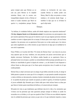 quiso romper para que Dorian ya no
este así, pero Dorian se lo impidió
mientras Henry veía la escena con
tranquilidad, después invita a Dorian al
teatro el acede mientras que Basil no
quería ir y enojándose porque Dorian
rechaza su invitación de una cena,
cuando Dorian se estaba yendo con
Henry, Basil le dijo ven pronto a verme
mañana y él contesta desde luego y
también le dijo que no se olvidara lo
que le dijo tarde.
Ensayo.
“La belleza, la verdadera belleza, acaba allí donde empieza una expresión intelectual”
(No hay ninguna fuente en el documento actual.) Las personas nos preocupamos más
por nuestra apariencia física que por la interior es por eso que algunas personas intentan
cambiar su rostro o alguna parte de su cuerpo, lo hacen para verse mejor y de esa forma
engañar a las personas con su apariencia física pero no se dan cuenta que a los únicos
que están engañando soy a ellos mismos ya que tratan de ser algo que en realidad no lo
son solo lo aparentan.
Oscar Wilde es el escritor del libro “El retrato de Dorian Gray”, nos trata de un joven
muy apuesto que era muy vanidoso, era una persona con pocas convicciones que se
dejaba convencer fácilmente. Su belleza estaba basada en su apariencia física su
principal temor era envejece y perder su extraordinaria belleza porque pensaba que si su
belleza se marchitaba la gente lo dejaría de estimar y es ahí donde él está dispuesto a
ofrecer hasta su alma para que el no fuera quien envejeciera sino el cuadro en el que
estaba pintado.
Dorian Gray se dejó convencer por un amigo al que había conocido ese día, el amigo le
había puesto a pensar en cosas que él ni se imaginó y es que pasaría cuando envejeciera
y toda su belleza se desvanecería, mientas el pintor terminaba de pintar al joven apuesto
el no paraba de pensar que cuando eso pasara ya nadie lo quería, al terminar la pintura
el joven enfadado dijo llorando que el daría todo pero todo incluso hasta su alma por
que fuera el retrato quien marchitara la belleza y el conservarla por siempre.
Mi punto de vista es que tendríamos que disfrutar más de la vida y los momentos que
vivimos con las personas que más queremos porque aunque la belleza se acabe los
recuerdos no se olvidan y es lo que nos queda al final. El físico no nos debería importar
sino la calidad de personas que somos ya que esto es lo que realmente importa y nunca
 
