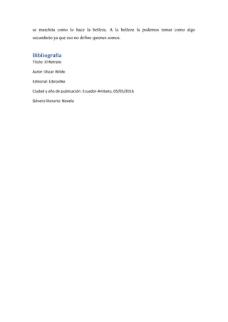 se marchita como lo hace la belleza. A la belleza la podemos tomar como algo
secundario ya que eso no define quienes somos.
Bibliografía
Título: El Retrato
Autor: Oscar Wilde
Editorial: Libroslike
Ciudad y año de publicación: Ecuador-Ambato, 05/05/2016
Género literario: Novela
 