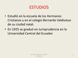 ESTUDIOS
• Estudió en la escuela de los Hermanos
Cristianos y en el colegio Bernardo Valdivieso
de su ciudad natal.
• En 1925 se graduó en Jurisprudencia en la
Universidad Central del Ecuador.
LIC. JORGE CASTILLO - LENGUA Y
LITERATURA
2
 