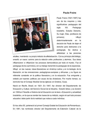 Paulo Freire
Paulo Freire (1921-1997) fue
uno de los mayores y más
significativos pedagogos del
siglo XX. Pedagogo
brasileño. Estudia Derecho.
Su mujer, Elza, (profesora de
primaria), influyó
determinantemente en la
decisión de Paulo de dejar el
derecho para dedicarse a la
pedagogía. Se dedica a
alfabetizar a las personas
adultas, inventando su propio método de alfabetización. Consu principio del diálogo,
enseñó un nuevo camino para la relación entre profesores y alumnos. Sus ideas
influenciaron e influencian los procesos democráticos por todo el mundo. Fue el
pedagogo de los oprimidos y en su trabajo transmitió la pedagogía de la esperanza.
Influyó en las nuevas ideas liberadoras en América Latina y en la teología de la
liberación, en las renovaciones pedagógicas europeas y africanas, y su figura es
referente constante en la política liberadora y en la educación. Fue emigrante y
exilado por razones políticas por causa de las dictaduras. Por mucho tiempo, su
domicilio fue el Consejo Mundial de las Iglesias en Ginebra, Suiza.
Nació en Recife, Brasil, en 1921. En 1947, fue director del Departamento de
Educación y Cultura del Servicio Social de la Industria. Estudió letras y se doctoró
en 1959 en Filosofía e Historia de la Educación con la tesis «Educación y actualidad
brasileña», en la que se sientan las bases de su método, según el cual todo proceso
educativo debe partir de la realidad que rodea a cada individuo.
En los años 50, perteneció al primer Consejo Estatal de Educación de Pernambuco.
En 1961, fue nombrado director del Departamento de Extensión Cultural de la
 