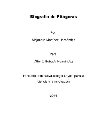 Biografía de Pitágoras



                   Por:

      Alejandro Martínez Hernández



                   Para:

        Alberto Estrada Hernández



Institución educativa colegio Loyola para la
          ciencia y la innovación



                   2011
 