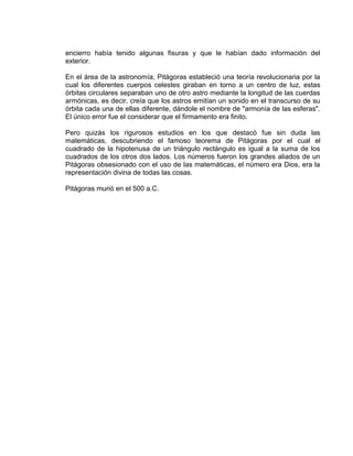 encierro había tenido algunas fisuras y que le habían dado información del
exterior.

En el área de la astronomía, Pitágoras estableció una teoría revolucionaria por la
cual los diferentes cuerpos celestes giraban en torno a un centro de luz, estas
órbitas circulares separaban uno de otro astro mediante la longitud de las cuerdas
armónicas, es decir, creía que los astros emitían un sonido en el transcurso de su
órbita cada una de ellas diferente, dándole el nombre de "armonía de las esferas".
El único error fue el considerar que el firmamento era finito.

Pero quizás los rigurosos estudios en los que destacó fue sin duda las
matemáticas, descubriendo el famoso teorema de Pitágoras por el cual el
cuadrado de la hipotenusa de un triángulo rectángulo es igual a la suma de los
cuadrados de los otros dos lados. Los números fueron los grandes aliados de un
Pitágoras obsesionado con el uso de las matemáticas, el número era Dios, era la
representación divina de todas las cosas.

Pitágoras murió en el 500 a.C.
 
