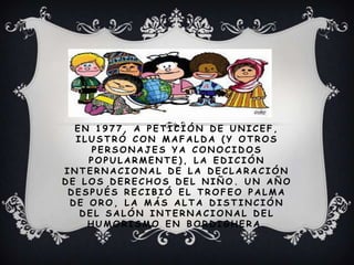 E N 1 9 7 7 , A P E T I C I Ó N D E U N I C E F ,
I L U S T R Ó C O N M A F A L D A ( Y O T R O S
P E R S O N A J E S Y A C O N O C I D O S
P O P U L A R M E N T E ) , L A E D I C I Ó N
I N T E R N A C I O N A L D E L A D E C L A R A C I Ó N
D E L O S D E R E C H O S D E L N I Ñ O . U N A Ñ O
D E S P U É S R E C I B I Ó E L T R O F E O P A L M A
D E O R O , L A M Á S A L T A D I S T I N C I Ó N
D E L S A L Ó N I N T E R N A C I O N A L D E L
H U M O R I S M O E N B O R D I G H E R A .
 