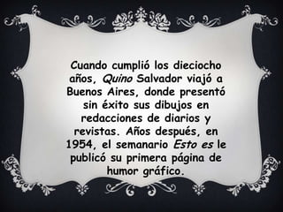 Cuando cumplió los dieciocho
años, Quino Salvador viajó a
Buenos Aires, donde presentó
sin éxito sus dibujos en
redacciones de diarios y
revistas. Años después, en
1954, el semanario Esto es le
publicó su primera página de
humor gráfico.
 