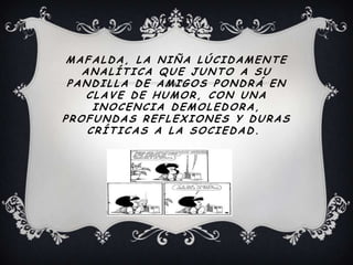 MAFALDA, LA NIÑA LÚCIDAMENTE
ANALÍTICA QUE JUNTO A SU
PANDILLA DE AMIGOS PONDRÁ EN
CLAVE DE HUMOR, CON UNA
INOCENCIA DEMOLEDORA,
PROFUNDAS REFLEXIONES Y DURAS
CRÍTICAS A LA SOCIEDAD.
 