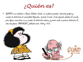 ¿Quién es?
• QUINO es un seudónimo a Joaquín Salvador Lavado, es un famoso pensador, humorista grafico y
creador de historietas de nacionalidad Argentina. teniendo 16 años, al año siguiente abandona la escuela,
para lograr convertirse en un creador de historietas cómicas, y pronto vende su primera historieta Su
obra más famosa ”MAFALDA”, publicada entre 1964 y 1973.
 