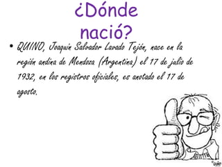 ¿Dónde
nació?
• QUINO, Joaquín Salvador Lavado Tejón, nace en la
región andina de Mendoza (Argentina) el 17 de julio de
1932, en los registros oficiales, es anotado el 17 de
agosto.
 
