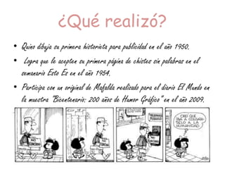 ¿Qué realizó?
• Quino dibuja su primera historieta para publicidad en el año 1950.
• Logra que le acepten su primera página de chistes sin palabras en el
semanario Esto Es en el año 1954.
• Participa con un original de Mafalda realizado para el diario El Mundo en
la muestra "Bicentenario: 200 años de Humor Gráfico” en el año 2009.
 