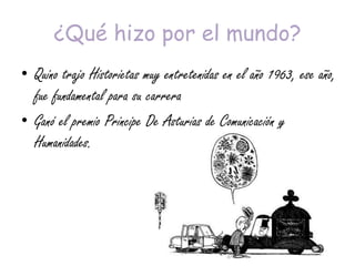 ¿Qué hizo por el mundo?
• Quino trajo Historietas muy entretenidas en el año 1963, ese año,
fue fundamental para su carrera
• Ganó el premio Principe De Asturias de Comunicación y
Humanidades.
 