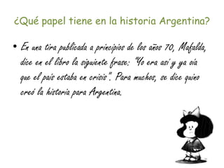 ¿Qué papel tiene en la historia Argentina?
• En una tira publicada a principios de los años 70, Mafalda,
dice en el libro la siguiente frase: “Yo era así y ya oía
que el país estaba en crisis". Para muchos, se dice quino
creó la historia para Argentina.
 